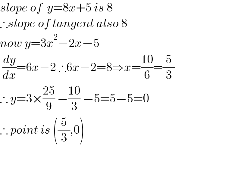 slope of  y=8x+5 is 8  ∴slope of tangent also 8  now y=3x^2 −2x−5   (dy/dx)=6x−2 ∴6x−2=8⇒x=((10)/6)=(5/3)  ∴ y=3×((25)/9) −((10)/3) −5=5−5=0  ∴ point is ((5/3),0)      