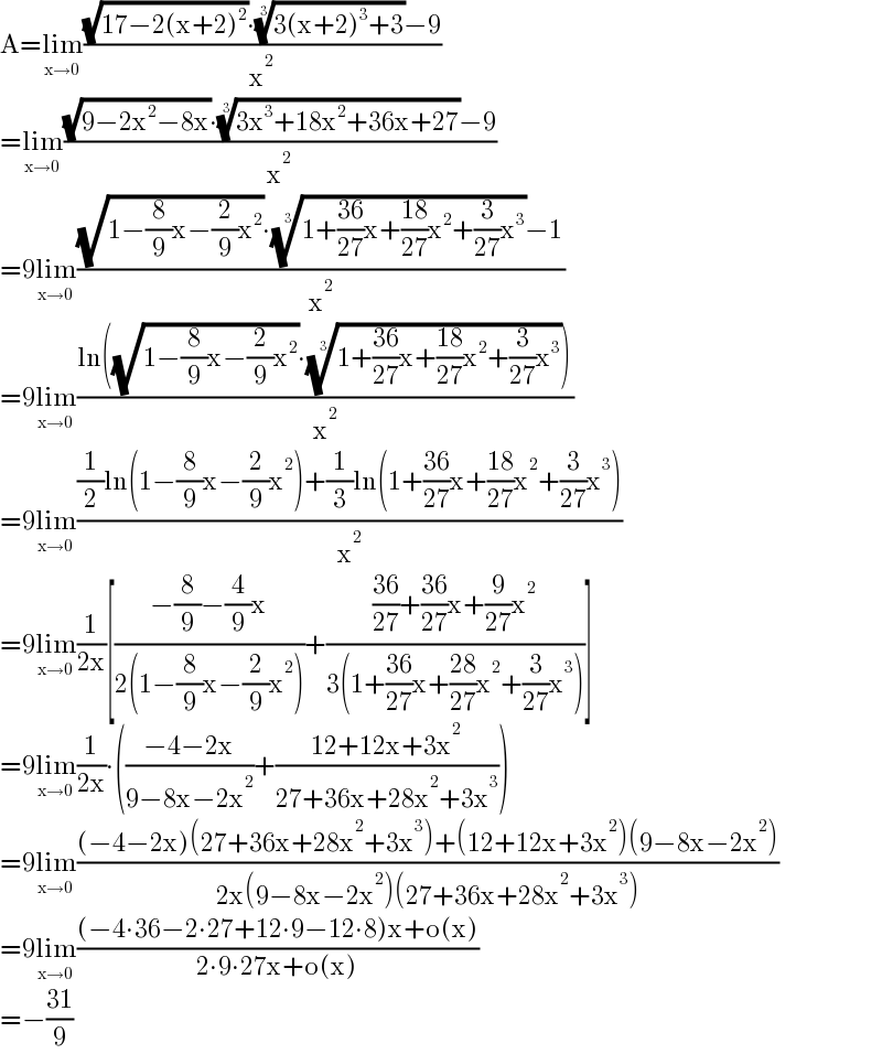 A=lim_(x→0) (((√(17−2(x+2)^2 ))∙((3(x+2)^3 +3))^(1/3) −9)/x^2 )  =lim_(x→0) (((√(9−2x^2 −8x))∙((3x^3 +18x^2 +36x+27))^(1/3) −9)/x^2 )  =9lim_(x→0) (((√(1−(8/9)x−(2/9)x^2 ))∙((1+((36)/(27))x+((18)/(27))x^2 +(3/(27))x^3 ))^(1/3) −1)/x^2 )  =9lim_(x→0) ((ln((√(1−(8/9)x−(2/9)x^2 ))∙((1+((36)/(27))x+((18)/(27))x^2 +(3/(27))x^3 ))^(1/3) ))/x^2 )  =9lim_(x→0) (((1/2)ln(1−(8/9)x−(2/9)x^2 )+(1/3)ln(1+((36)/(27))x+((18)/(27))x^2 +(3/(27))x^3 ))/x^2 )  =9lim_(x→0) (1/(2x))[((−(8/9)−(4/9)x)/(2(1−(8/9)x−(2/9)x^2 )))+((((36)/(27))+((36)/(27))x+(9/(27))x^2 )/(3(1+((36)/(27))x+((28)/(27))x^2 +(3/(27))x^3 )))]  =9lim_(x→0) (1/(2x))∙(((−4−2x)/(9−8x−2x^2 ))+((12+12x+3x^2 )/(27+36x+28x^2 +3x^3 )))  =9lim_(x→0) (((−4−2x)(27+36x+28x^2 +3x^3 )+(12+12x+3x^2 )(9−8x−2x^2 ))/(2x(9−8x−2x^2 )(27+36x+28x^2 +3x^3 )))  =9lim_(x→0) (((−4∙36−2∙27+12∙9−12∙8)x+o(x))/(2∙9∙27x+o(x)))  =−((31)/9)  
