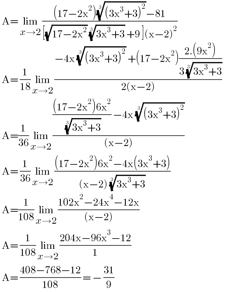 A= lim_(x→2)  (((17−2x^2 )(((3x^3 +3)^2 ))^(1/3) −81)/([(√(17−2x^2 )) ((3x^3 +3))^(1/3)  +9 ](x−2)^2 ))   A= (1/(18)) lim_(x→2)  ((−4x (((3x^3 +3)^2 ))^(1/3)  +(17−2x^2 )((2.(9x^2 ))/(3 ((3x^3 +3))^(1/3) )))/(2(x−2)))   A=(1/(36)) lim_(x→2)  (((((17−2x^2 )6x^2 )/( ((3x^3 +3))^(1/3) )) −4x (((3x^3 +3)^2 ))^(1/3) )/((x−2)))   A= (1/(36)) lim_(x→2)  (((17−2x^2 )6x^2 −4x(3x^3 +3))/((x−2) ((3x^3 +3))^(1/3) ))   A=(1/(108)) lim_(x→2)  ((102x^2 −24x^4 −12x)/((x−2)))   A= (1/(108)) lim_(x→2)  ((204x−96x^3 −12)/1)   A= ((408−768−12)/(108)) = − ((31)/9)  