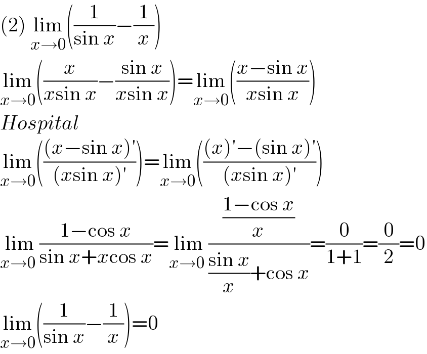 (2) lim_(x→0) ((1/(sin x))−(1/x))  lim_(x→0) ((x/(xsin x))−((sin x)/(xsin x)))=lim_(x→0) (((x−sin x)/(xsin x)))  Hospital  lim_(x→0) ((((x−sin x)′)/((xsin x)′)))=lim_(x→0) ((((x)′−(sin x)′)/((xsin x)′)))  lim_(x→0  ) ((1−cos x)/(sin x+xcos x))=lim_(x→0  ) (((1−cos x)/x)/(((sin x)/x)+cos x))=(0/(1+1))=(0/2)=0  lim_(x→0) ((1/(sin x))−(1/x))=0  