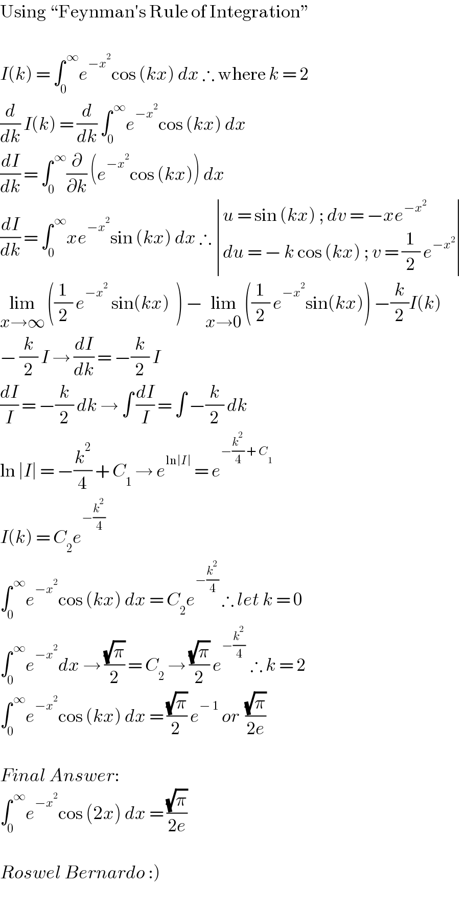 Using “Feynman′s Rule of Integration”     I(k) = ∫_0 ^( ∞) e^(−x^2 ) cos (kx) dx ∴ where k = 2  (d/dk) I(k) = (d/dk) ∫_0 ^( ∞) e^(−x^2 ) cos (kx) dx  (dI/dk) = ∫_0 ^( ∞) (∂/∂k) (e^(−x^2 ) cos (kx)) dx   (dI/dk) = ∫_0 ^( ∞) xe^(−x^2 ) sin (kx) dx ∴  determinant (((u = sin (kx) ; dv = −xe^(−x^2 ) )),((du = − k cos (kx) ; v = (1/2) e^(−x^2 ) )))  lim_(x→∞)  ((1/2) e^(−x^2 )  sin(kx)  ) − lim_(x→0)  ((1/2) e^(−x^2 ) sin(kx)) −(k/2)I(k)  − (k/2) I → (dI/dk) = −(k/2) I  (dI/I) = −(k/2) dk → ∫ (dI/I) = ∫ −(k/2) dk  ln ∣I∣ = −(k^2 /4) + C_1  → e^(ln∣I∣)  = e^(−(k^2 /4) + C_1 )   I(k) = C_2 e^(−(k^2 /4))   ∫_0 ^( ∞) e^(−x^2 ) cos (kx) dx = C_2 e^(−(k^2 /4))  ∴ let k = 0  ∫_0 ^( ∞) e^(−x^2 ) dx → ((√π)/2) = C_2  → ((√π)/2) e^(−(k^2 /4) )  ∴ k = 2  ∫_0 ^( ∞) e^(−x^2 ) cos (kx) dx = ((√π)/(2 )) e^(− 1)  or  ((√π)/(2e))     Final Answer:   ∫_0 ^( ∞) e^(−x^2 ) cos (2x) dx = ((√π)/(2e))     Roswel Bernardo :)     