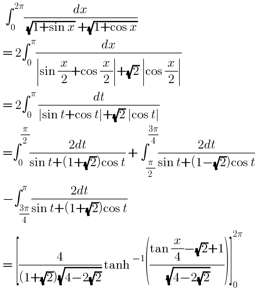   ∫_0 ^( 2π) (dx/( (√(1+sin x)) +(√(1+cos x))))    = 2∫_0 ^( π) (dx/(∣sin (x/2)+cos (x/2)∣+(√2) ∣cos (x/2)∣))   = 2∫_0 ^( π)  (dt/(∣sin t+cos t∣+(√2) ∣cos t∣))   =∫_0 ^(π/2) ((2dt)/(sin t+(1+(√2))cos t)) + ∫_(π/2) ^((3π)/4) ((2dt)/(sin t+(1−(√2))cos t))   −∫_((3π)/4) ^π ((2dt)/(sin t+(1+(√2))cos t))   = [(4/((1+(√2))(√(4−2(√2))))) tanh^(−1) (((tan (x/4)−(√2)+1)/( (√(4−2(√2))))))]_0 ^(2π)   