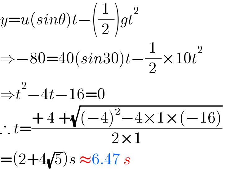 y=u(sinθ)t−((1/2))gt^2   ⇒−80=40(sin30)t−(1/2)×10t^2   ⇒t^2 −4t−16=0  ∴ t=((+ 4 +(√((−4)^2 −4×1×(−16))))/(2×1))  =(2+4(√5))s ≈6.47 s  
