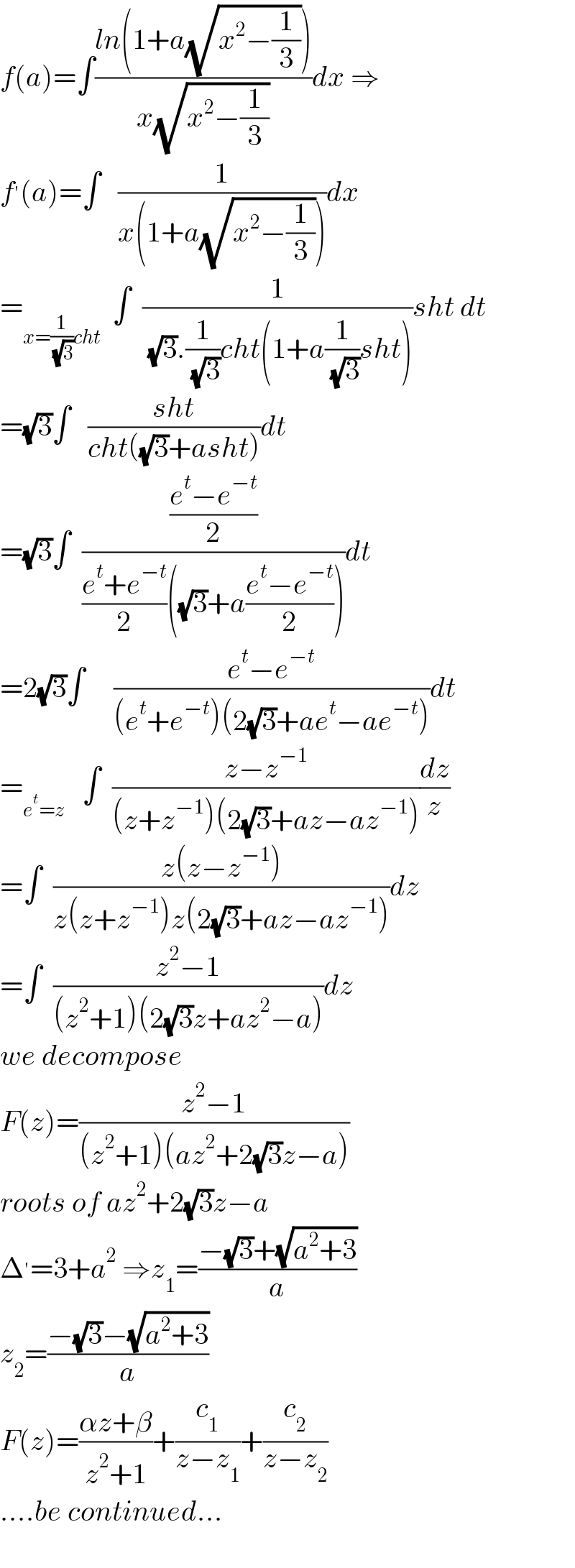 f(a)=∫((ln(1+a(√(x^2 −(1/3)))))/(x(√(x^2 −(1/3)))))dx ⇒  f^′ (a)=∫   (1/(x(1+a(√(x^2 −(1/3))))))dx  =_(x=(1/( (√3)))cht)   ∫  (1/( (√3).(1/( (√3)))cht(1+a(1/( (√3)))sht)))sht dt  =(√3)∫   ((sht)/(cht((√3)+asht)))dt  =(√3)∫  (((e^t −e^(−t) )/2)/(((e^t +e^(−t) )/2)((√3)+a((e^t −e^(−t) )/2))))dt  =2(√3)∫     ((e^t −e^(−t) )/((e^t +e^(−t) )(2(√3)+ae^t −ae^(−t) )))dt  =_(e^t =z)    ∫  ((z−z^(−1) )/((z+z^(−1) )(2(√3)+az−az^(−1) )))(dz/z)  =∫  ((z(z−z^(−1) ))/(z(z+z^(−1) )z(2(√3)+az−az^(−1) )))dz  =∫  ((z^2 −1)/((z^2 +1)(2(√3)z+az^2 −a)))dz  we decompose  F(z)=((z^2 −1)/((z^2 +1)(az^2 +2(√3)z−a)))  roots of az^2 +2(√3)z−a  Δ^′ =3+a^2  ⇒z_1 =((−(√3)+(√(a^2 +3)))/a)  z_2 =((−(√3)−(√(a^2 +3)))/a)  F(z)=((αz+β)/(z^2 +1))+(c_1 /(z−z_1 ))+(c_2 /(z−z_2 ))  ....be continued...    
