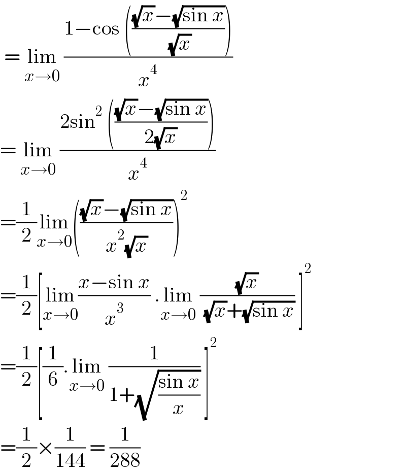  = lim_(x→0)  ((1−cos ((((√x)−(√(sin x)))/( (√x)))))/x^4 )  = lim_(x→0)  ((2sin^2  ((((√x)−(√(sin x)))/(2(√x)))))/x^4 )  =(1/2)lim_(x→0) ((((√x)−(√(sin x)))/(x^2 (√x))))^2   =(1/2)[lim_(x→0) ((x−sin x)/x^3 ) .lim_(x→0)  ((√x)/( (√x)+(√(sin x)))) ]^2   =(1/2)[(1/6).lim_(x→0)  (1/(1+(√((sin x)/x)))) ]^2   =(1/2)×(1/(144)) = (1/(288))  