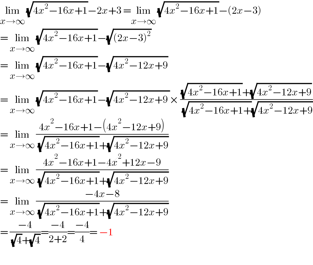 lim_(x→∞)  (√(4x^2 −16x+1))−2x+3 =lim_(x→∞)  (√(4x^2 −16x+1))−(2x−3)  = lim_(x→∞)  (√(4x^2 −16x+1))−(√((2x−3)^2 ))  = lim_(x→∞)  (√(4x^2 −16x+1))−(√(4x^2 −12x+9))  = lim_(x→∞)  (√(4x^2 −16x+1))−(√(4x^2 −12x+9 ))× (((√(4x^2 −16x+1))+(√(4x^2 −12x+9)))/( (√(4x^2 −16x+1+))(√(4x^2 −12x+9))))  = lim_(x→∞)  ((4x^2 −16x+1−(4x^2 −12x+9))/( (√(4x^2 −16x+1))+(√(4x^2 −12x+9))))  = lim_(x→∞)  ((4x^2 −16x+1−4x^2 +12x−9)/( (√(4x^2 −16x+1))+(√(4x^2 −12x+9))))  = lim_(x→∞)  ((−4x−8)/( (√(4x^2 −16x+1))+(√(4x^2 −12x+9))))  = ((−4)/( (√4)+(√4)))=((−4)/(2+2))=((−4)/4)= −1    
