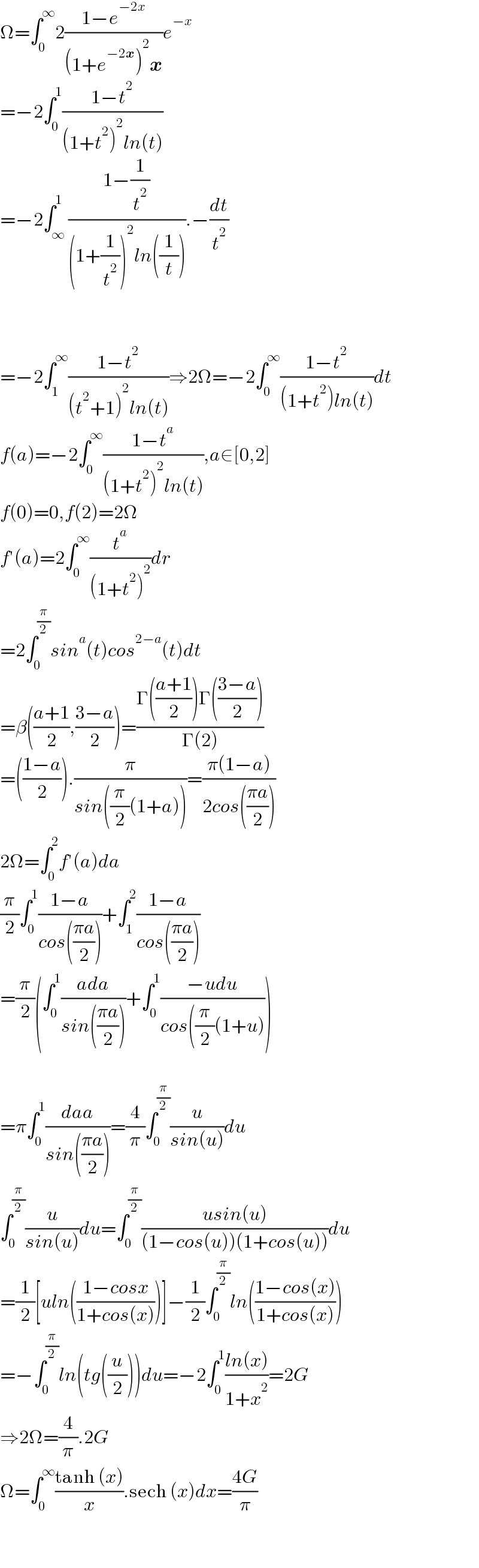 Ω=∫_0 ^∞ 2((1−e^(−2x) )/((1+e^(−2x) )^2 x))e^(−x)   =−2∫_0 ^1 ((1−t^2 )/((1+t^2 )^2 ln(t)))   =−2∫_∞ ^1 ((1−(1/t^2 ))/((1+(1/t^2 ))^2 ln((1/t)))).−(dt/t^2 )      =−2∫_1 ^∞ ((1−t^2 )/((t^2 +1)^2 ln(t)))⇒2Ω=−2∫_0 ^∞ ((1−t^2 )/((1+t^2 )ln(t)))dt  f(a)=−2∫_0 ^∞ ((1−t^a )/((1+t^2 )^2 ln(t))),a∈[0,2]  f(0)=0,f(2)=2Ω  f′(a)=2∫_0 ^∞ (t^a /((1+t^2 )^2 ))dr  =2∫_0 ^(π/2) sin^a (t)cos^(2−a) (t)dt  =β(((a+1)/2),((3−a)/2))=((Γ(((a+1)/2))Γ(((3−a)/2)))/(Γ(2)))  =(((1−a)/2)).(π/(sin((π/2)(1+a))))=((π(1−a))/(2cos(((πa)/2))))  2Ω=∫_0 ^2 f′(a)da  (π/2)∫_0 ^1 ((1−a)/(cos(((πa)/2))))+∫_1 ^2 ((1−a)/(cos(((πa)/2))))  =(π/2)(∫_0 ^1 ((ada)/(sin(((πa)/2))))+∫_0 ^1 ((−udu)/(cos((π/2)(1+u))))    =π∫_0 ^1 ((daa)/(sin(((πa)/2))))=(4/π)∫_0 ^(π/2) (u/(sin(u)))du  ∫_0 ^(π/2) (u/(sin(u)))du=∫_0 ^(π/2) ((usin(u))/((1−cos(u))(1+cos(u))))du  =(1/2)[uln(((1−cosx)/(1+cos(x))))]−(1/2)∫_0 ^(π/2) ln(((1−cos(x))/(1+cos(x))))  =−∫_0 ^(π/2) ln(tg((u/2)))du=−2∫_0 ^1 ((ln(x))/(1+x^2 ))=2G  ⇒2Ω=(4/π).2G  Ω=∫_0 ^∞ ((tanh (x))/x).sech (x)dx=((4G)/π)      