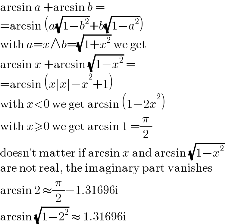 arcsin a +arcsin b =  =arcsin (a(√(1−b^2 ))+b(√(1−a^2 )))  with a=x∧b=(√(1+x^2 )) we get  arcsin x +arcsin (√(1−x^2 )) =  =arcsin (x∣x∣−x^2 +1)  with x<0 we get arcsin (1−2x^2 )  with x≥0 we get arcsin 1 =(π/2)  doesn′t matter if arcsin x and arcsin (√(1−x^2 ))  are not real, the imaginary part vanishes  arcsin 2 ≈(π/2)−1.31696i  arcsin (√(1−2^2 )) ≈ 1.31696i  