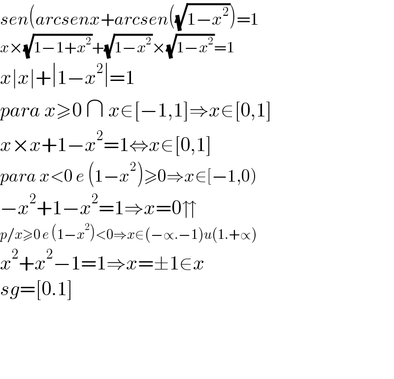 sen(arcsenx+arcsen((√(1−x^2 )))=1  x×(√(1−1+x^2 ))+(√(1−x^2 ))×(√(1−x^2 ))=1  x∣x∣+∣1−x^2 ∣=1  para x≥0 ∩ x∈[−1,1]⇒x∈[0,1]  x×x+1−x^2 =1⇔x∈[0,1]  para x<0 e (1−x^2 )≥0⇒x∈[−1,0)  −x^2 +1−x^2 =1⇒x=0⇈  p/x≥0 e (1−x^2 )<0⇒x∈(−∝.−1)u(1.+∝)  x^2 +x^2 −1=1⇒x=±1∉x  sg=[0.1]        