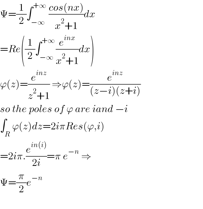 Ψ=(1/2)∫_(−∞) ^(+∞)  ((cos(nx))/(x^2 +1))dx  =Re((1/2)∫_(−∞) ^(+∞ ) (e^(inx) /(x^2 +1))dx)  ϕ(z)=(e^(inz) /(z^2 +1)) ⇒ϕ(z)=(e^(inz) /((z−i)(z+i)))  so the poles of ϕ are iand −i  ∫_R ϕ(z)dz=2iπRes(ϕ,i)  =2iπ.(e^(in(i)) /(2i))=π e^(−n)  ⇒  Ψ=(π/2)e^(−n)     
