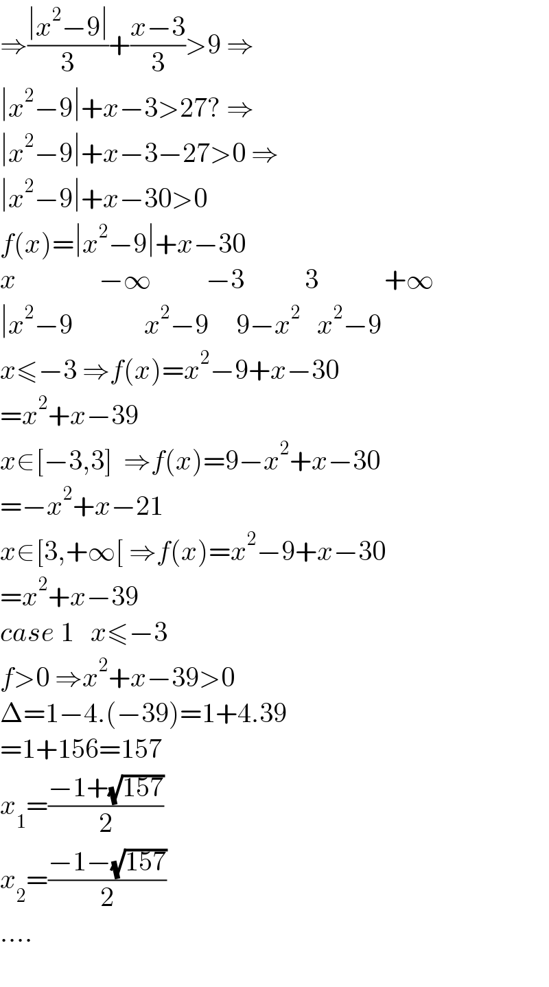 ⇒((∣x^2 −9∣)/3)+((x−3)/3)>9 ⇒  ∣x^2 −9∣+x−3>27? ⇒  ∣x^2 −9∣+x−3−27>0 ⇒  ∣x^2 −9∣+x−30>0  f(x)=∣x^2 −9∣+x−30  x               −∞          −3           3            +∞  ∣x^2 −9             x^2 −9     9−x^2    x^2 −9  x≤−3 ⇒f(x)=x^2 −9+x−30  =x^2 +x−39  x∈[−3,3]  ⇒f(x)=9−x^2 +x−30  =−x^2 +x−21  x∈[3,+∞[ ⇒f(x)=x^2 −9+x−30  =x^2 +x−39  case 1   x≤−3  f>0 ⇒x^2 +x−39>0  Δ=1−4.(−39)=1+4.39  =1+156=157  x_1 =((−1+(√(157)))/2)  x_2 =((−1−(√(157)))/2)  ....    