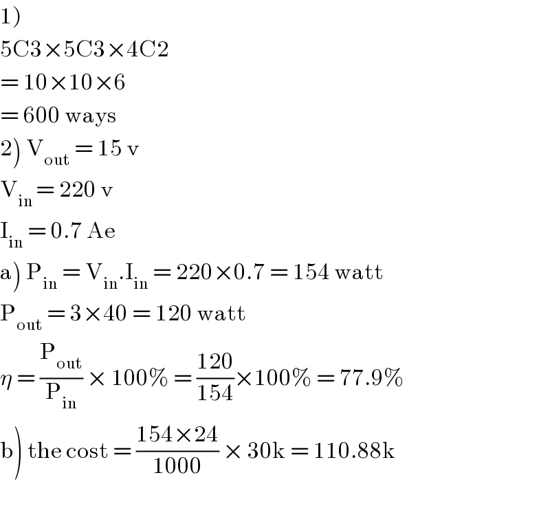 1)  5C3×5C3×4C2  = 10×10×6  = 600 ways  2) V_(out)  = 15 v  V_(in ) = 220 v  I_(in)  = 0.7 Ae  a) P_(in)  = V_(in) .I_(in)  = 220×0.7 = 154 watt  P_(out)  = 3×40 = 120 watt  η = (P_(out) /P_(in) ) × 100% = ((120)/(154))×100% = 77.9%  b) the cost = ((154×24)/(1000)) × 30k = 110.88k    