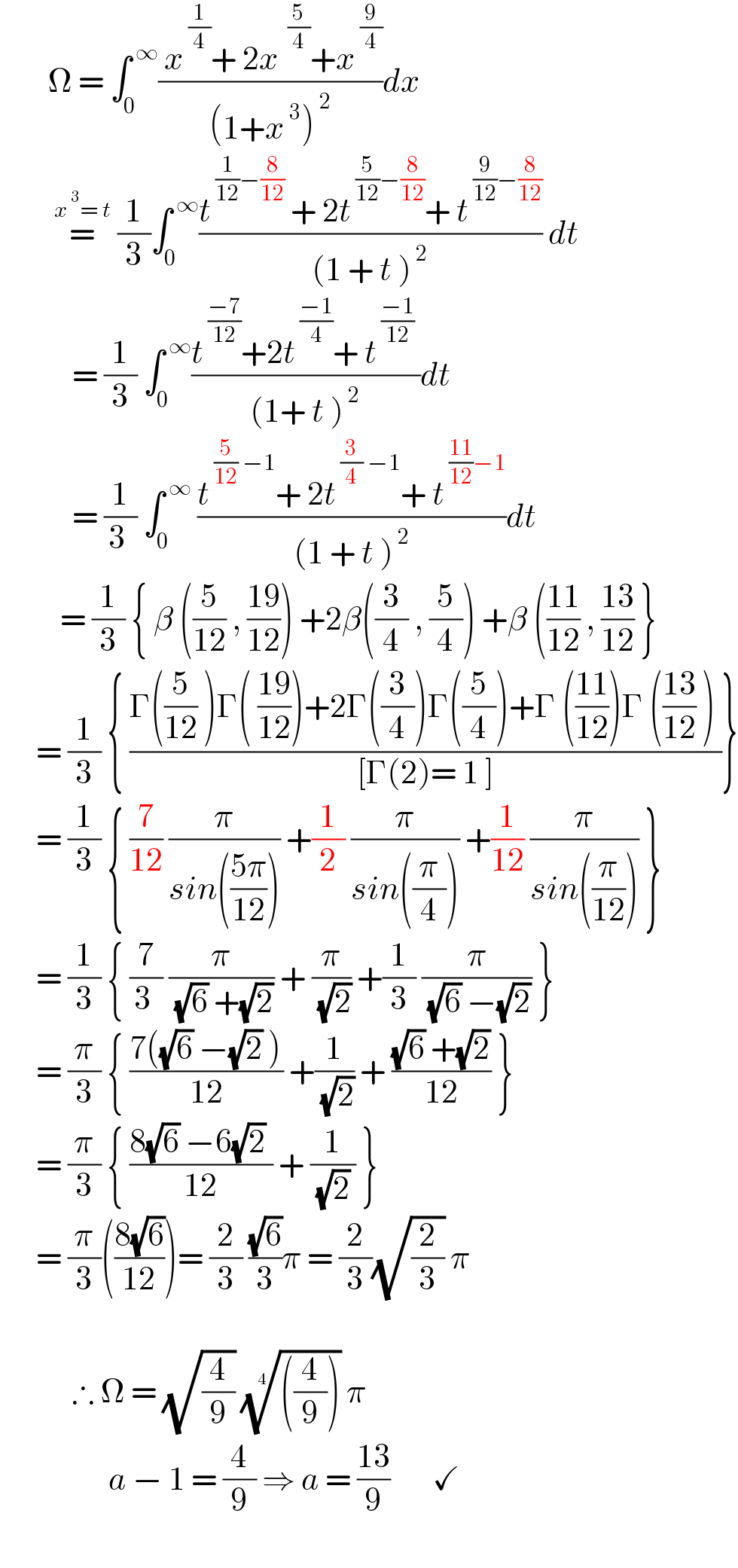         Ω = ∫_0 ^( ∞) (( x^( (1/4)) + 2x^(  (5/4)) +x^( (9/4)) )/((1+x^( 3) )^( 2) ))dx           =^(x^( 3) = t)  (1/3)∫_0 ^( ∞) ((t^( (1/(12))−(8/(12)))  + 2t^( (5/(12))−(8/(12))) + t^( (9/(12))−(8/(12))) )/((1 + t )^( 2) )) dt              = (1/3) ∫_0 ^( ∞) ((t^( ((−7)/(12))) +2t^( ((−1)/4)) + t^( ((−1)/(12)))  )/((1+ t )^( 2) ))dt              = (1/(3 )) ∫_0 ^( ∞)  ((t^( (5/(12)) −1) + 2t^( (3/4) −1) + t^( ((11)/(12))−1) )/((1 + t )^( 2) ))dt            = (1/3) { β ((5/(12)) , ((19)/(12))) +2β((3/4) , (5/4)) +β (((11)/(12)) , ((13)/(12)) }        = (1/3) { ((Γ((5/(12)) )Γ( ((19)/(12)))+2Γ((3/4))Γ((5/4))+Γ (((11)/(12)))Γ (((13)/(12)) ) )/([Γ(2)= 1 ]))}        = (1/3) { (7/(12)) (π/(sin(((5π)/(12))))) +(1/2) (π/(sin((π/4)))) +(1/(12)) (π/(sin((π/(12))))) }        = (1/3) { (7/(3 )) (π/( (√6) +(√2))) + (π/( (√2))) +(1/3) (π/( (√6) −(√2))) }        = (π/3) { ((7((√6) −(√2) ))/(12)) +(1/( (√2))) + (((√6) +(√2))/(12)) }        = (π/3) { ((8(√6) −6(√2) )/(12)) + (1/( (√2) )) }        = (π/3)(((8(√6))/(12)))= (2/3) ((√6)/3)π = (2/3)(√(2/3)) π                ∴ Ω = (√(4/9)) ((((4/9))))^(1/4)  π                    a − 1 = (4/9) ⇒ a = ((13)/9)       ✓      