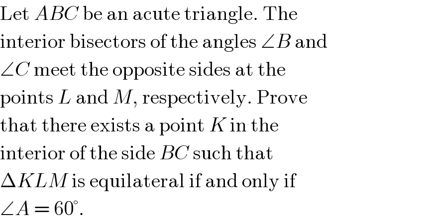 Let ABC be an acute triangle. The  interior bisectors of the angles ∠B and  ∠C meet the opposite sides at the  points L and M, respectively. Prove  that there exists a point K in the  interior of the side BC such that  ΔKLM is equilateral if and only if  ∠A = 60°.  