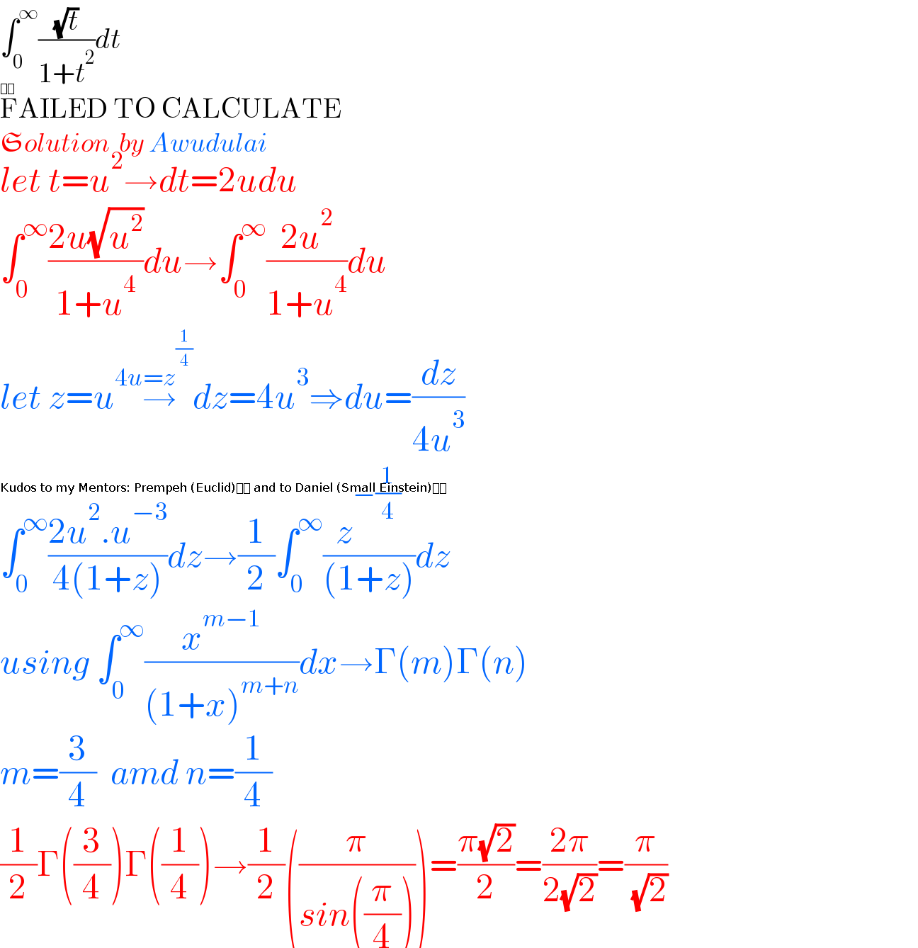 âˆ«_0 ^âˆž ((âˆšt)/(1+t^2 ))dt  FAILED TO CALCULATE  Solution  by Awudulai  ðŸ‡¬ðŸ‡­  let t=u^2 â†’dt=2udu  âˆ«_0 ^âˆž ((2u(âˆšu^2 ))/(1+u^4 ))duâ†’âˆ«_0 ^âˆž ((2u^2 )/(1+u^4 ))du  let z=u^4 â†’^(u=z^(1/4) ) dz=4u^3 â‡’du=(dz/(4u^3 ))  âˆ«_0 ^âˆž ((2u^2 .u^(âˆ’3) )/(4(1+z)))dzâ†’(1/2)âˆ«_0 ^âˆž (z^(âˆ’(1/4)) /((1+z)))dz  using âˆ«_0 ^âˆž (x^(mâˆ’1) /((1+x)^(m+n) ))dxâ†’Î“(m)Î“(n)  m=(3/4)  amd n=(1/4)  (1/2)Î“((3/4))Î“((1/4))â†’(1/2)((Ï€/(sin((Ï€/4)))))=((Ï€(âˆš2))/2)=((2Ï€)/(2(âˆš2)))=(Ï€/( (âˆš2)))  Kudos to my Mentors: Prempeh (Euclid)ðŸ‡¬ðŸ‡­ and to Daniel (Small Einstein)ðŸ‡³ðŸ‡¬  
