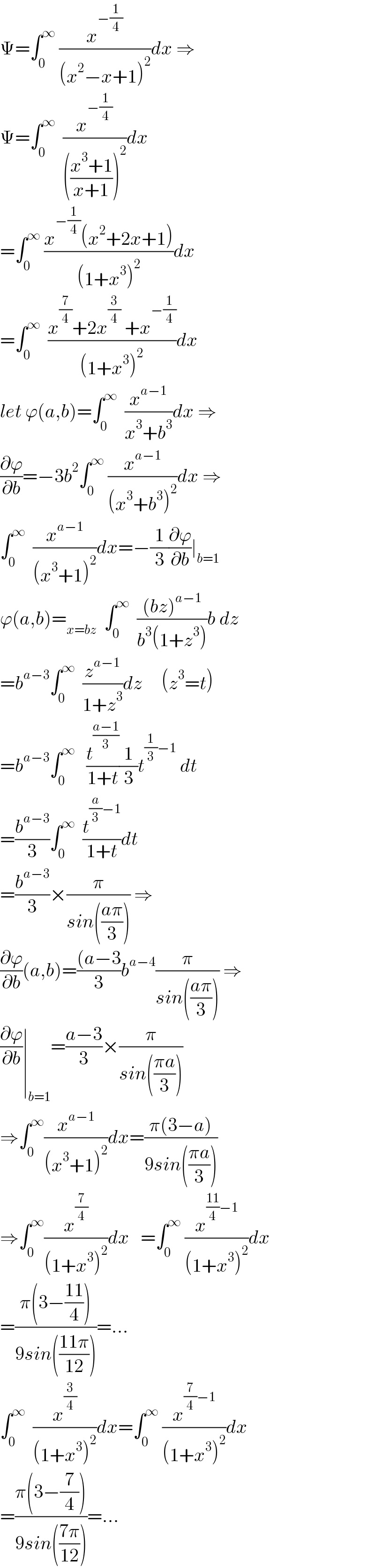 Ψ=∫_0 ^∞  (x^(−(1/4)) /((x^2 −x+1)^2 ))dx ⇒  Ψ=∫_0 ^∞   (x^(−(1/4)) /((((x^3 +1)/(x+1)))^2 ))dx  =∫_0 ^∞  ((x^(−(1/4)) (x^2 +2x+1))/((1+x^3 )^2 ))dx  =∫_0 ^∞   ((x^(7/4) +2x^(3/4)  +x^(−(1/4)) )/((1+x^3 )^2 ))dx  let ϕ(a,b)=∫_0 ^∞   (x^(a−1) /(x^3 +b^3 ))dx ⇒  (∂ϕ/∂b)=−3b^2 ∫_0 ^∞  (x^(a−1) /((x^3 +b^3 )^2 ))dx ⇒  ∫_0 ^∞   (x^(a−1) /((x^3 +1)^2 ))dx=−(1/3)(∂ϕ/∂b)∣_(b=1)   ϕ(a,b)=_(x=bz)   ∫_0 ^∞   (((bz)^(a−1) )/(b^3 (1+z^3 )))b dz  =b^(a−3) ∫_0 ^∞   (z^(a−1) /(1+z^3 ))dz     (z^3 =t)  =b^(a−3) ∫_0 ^∞    (t^((a−1)/3) /(1+t))(1/3)t^((1/3)−1)  dt  =(b^(a−3) /3)∫_0 ^∞   (t^((a/3)−1) /(1+t))dt  =(b^(a−3) /3)×(π/(sin(((aπ)/3)))) ⇒  (∂ϕ/∂b)(a,b)=(((a−3)/3)b^(a−4) (π/(sin(((aπ)/3)))) ⇒  (∂ϕ/∂b)∣_(b=1) =((a−3)/3)×(π/(sin(((πa)/3))))  ⇒∫_0 ^∞ (x^(a−1) /((x^3 +1)^2 ))dx=((π(3−a))/(9sin(((πa)/3))))  ⇒∫_0 ^∞ (x^(7/4) /((1+x^3 )^2 ))dx   =∫_0 ^∞  (x^(((11)/4)−1) /((1+x^3 )^2 ))dx  =((π(3−((11)/4)))/(9sin(((11π)/(12)))))=...  ∫_0 ^∞   (x^(3/4) /((1+x^3 )^2 ))dx=∫_0 ^∞  (x^((7/4)−1) /((1+x^3 )^2 ))dx  =((π(3−(7/4)))/(9sin(((7π)/(12)))))=...  