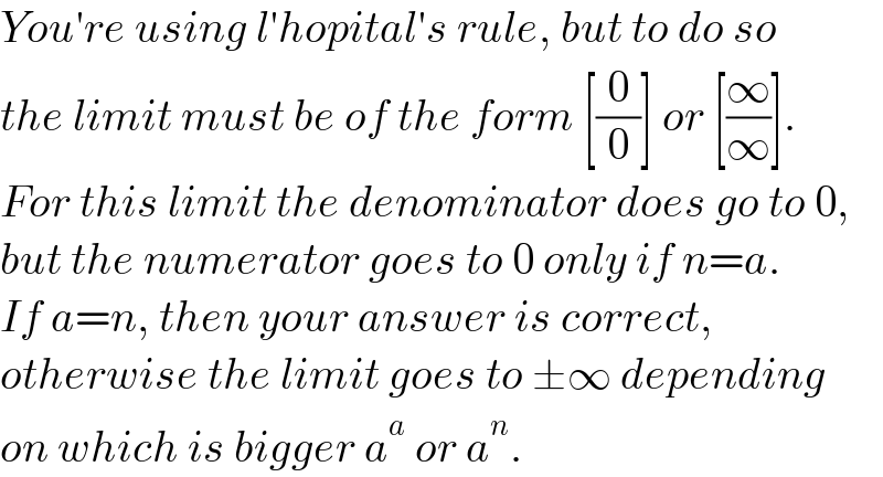 You′re using l′hopital′s rule, but to do so  the limit must be of the form [(0/0)] or [(∞/∞)].  For this limit the denominator does go to 0,  but the numerator goes to 0 only if n=a.  If a=n, then your answer is correct,  otherwise the limit goes to ±∞ depending  on which is bigger a^a  or a^n .  