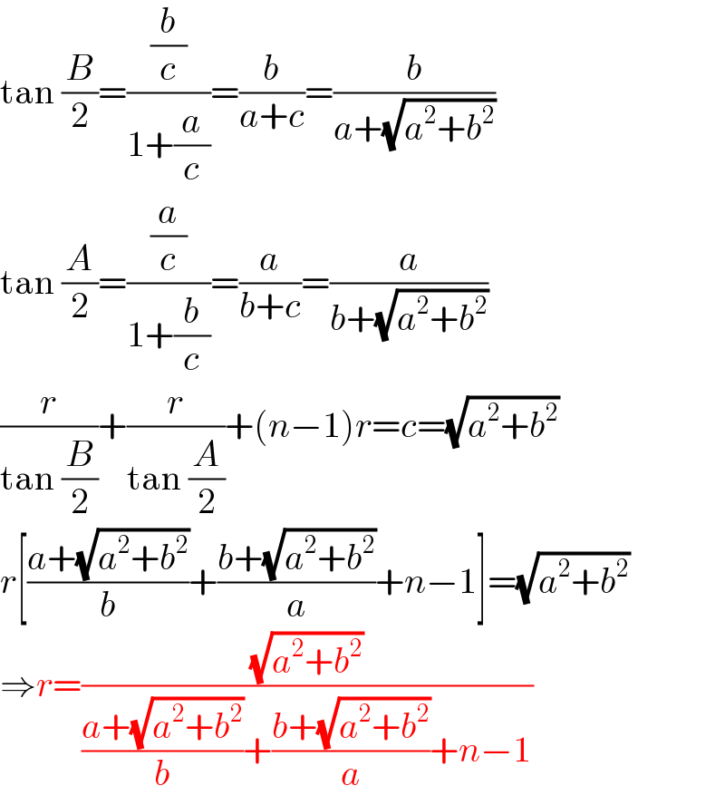tan (B/2)=((b/c)/(1+(a/c)))=(b/(a+c))=(b/(a+(√(a^2 +b^2 ))))  tan (A/2)=((a/c)/(1+(b/c)))=(a/(b+c))=(a/(b+(√(a^2 +b^2 ))))  (r/(tan (B/2)))+(r/(tan (A/2)))+(n−1)r=c=(√(a^2 +b^2 ))  r[((a+(√(a^2 +b^2 )))/b)+((b+(√(a^2 +b^2 )))/a)+n−1]=(√(a^2 +b^2 ))  ⇒r=((√(a^2 +b^2 ))/(((a+(√(a^2 +b^2 )))/b)+((b+(√(a^2 +b^2 )))/a)+n−1))  
