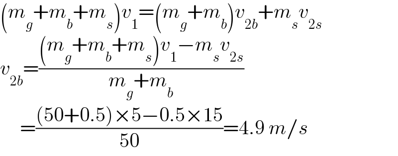 (m_g +m_b +m_s )v_1 =(m_g +m_b )v_(2b) +m_s v_(2s)   v_(2b) =(((m_g +m_b +m_s )v_1 −m_s v_(2s) )/(m_g +m_b ))        =(((50+0.5)×5−0.5×15)/(50))=4.9 m/s  