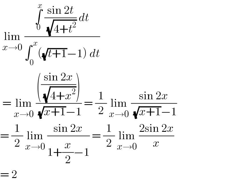  lim_(x→0)  ((∫_0 ^x  ((sin 2t)/( (√(4+t^2 )))) dt)/(∫_0 ^( x) ((√(t+1))−1) dt))   = lim_(x→0)  (((((sin 2x)/( (√(4+x^2 ))))))/( (√(x+1))−1)) = (1/2) lim_(x→0)  ((sin 2x)/( (√(x+1))−1))  = (1/2) lim_(x→0)  ((sin 2x)/(1+(x/2)−1)) = (1/2) lim_(x→0)  ((2sin 2x)/x)  = 2   