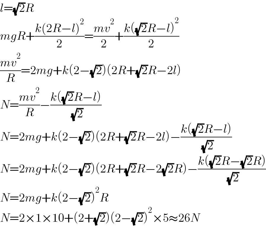 l=(√2)R  mgR+((k(2R−l)^2 )/2)=((mv^2 )/2)+((k((√2)R−l)^2 )/2)  ((mv^2 )/R)=2mg+k(2−(√2))(2R+(√2)R−2l)  N=((mv^2 )/R)−((k((√2)R−l))/( (√2)))  N=2mg+k(2−(√2))(2R+(√2)R−2l)−((k((√2)R−l))/( (√2)))  N=2mg+k(2−(√2))(2R+(√2)R−2(√2)R)−((k((√2)R−(√2)R))/( (√2)))  N=2mg+k(2−(√2))^2 R  N=2×1×10+(2+(√2))(2−(√2))^2 ×5≈26N  