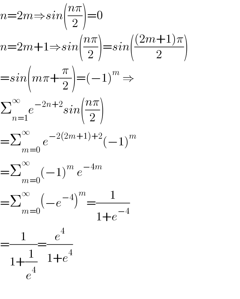 n=2m⇒sin(((nπ)/2))=0  n=2m+1⇒sin(((nπ)/2))=sin((((2m+1)π)/2))  =sin(mπ+(π/2))=(−1)^m  ⇒  Σ_(n=1) ^(∞ ) e^(−2n+2) sin(((nπ)/2))  =Σ_(m=0) ^∞  e^(−2(2m+1)+2) (−1)^m   =Σ_(m=0) ^∞ (−1)^m  e^(−4m)   =Σ_(m=0) ^∞ (−e^(−4) )^m =(1/(1+e^(−4) ))  =(1/(1+(1/e^4 )))=(e^4 /(1+e^4 ))    
