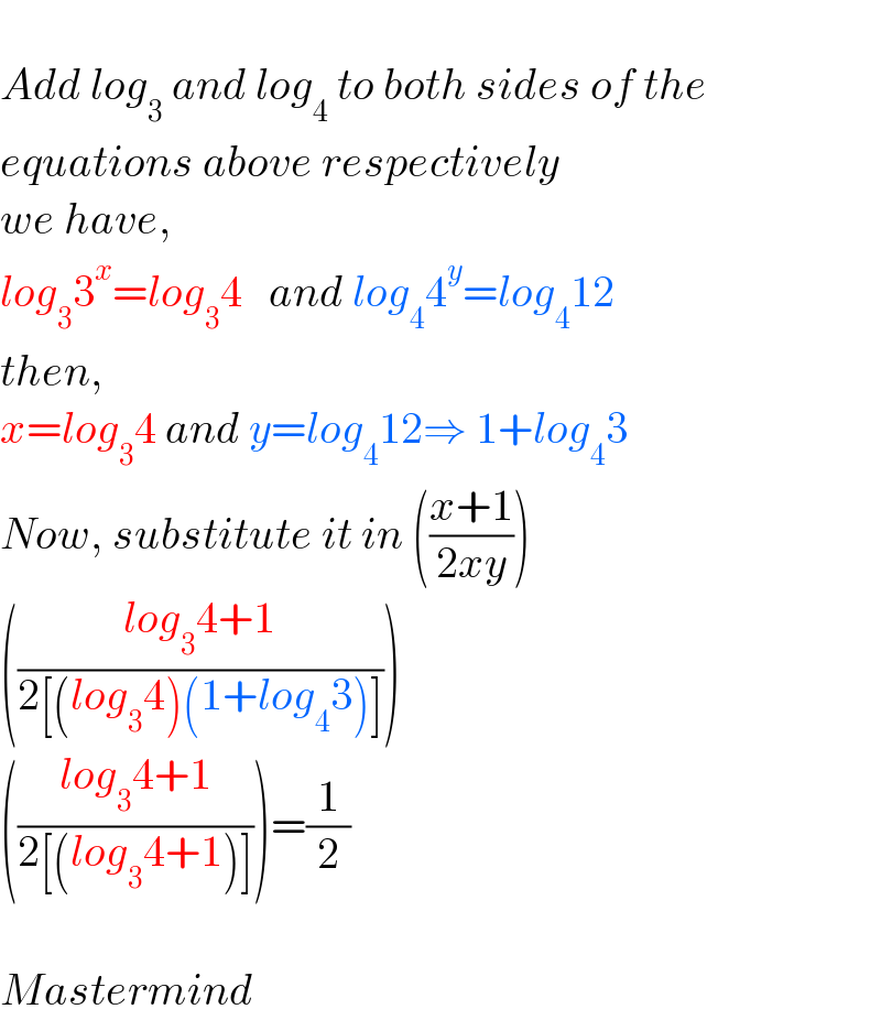   Add log_3  and log_4  to both sides of the  equations above respectively  we have,  log_3 3^x =log_3 4   and log_4 4^y =log_4 12  then,  x=log_3 4 and y=log_4 12⇒ 1+log_4 3  Now, substitute it in (((x+1)/(2xy)))  (((log_3 4+1)/(2[(log_3 4)(1+log_4 3)])))  (((log_3 4+1)/(2[(log_3 4+1)])))=(1/2)    Mastermind  