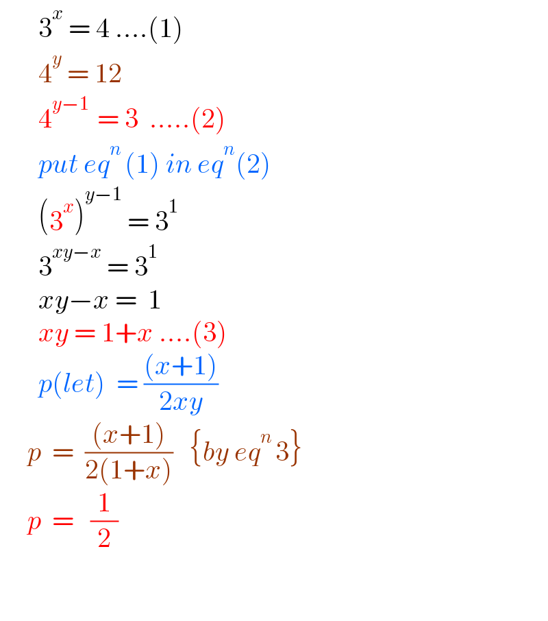        3^x  = 4 ....(1)         4^y  = 12         4^(y−1 )  = 3  .....(2)         put eq^(n ) (1) in eq^n (2)         (3^x )^(y−1)  = 3^1          3^(xy−x)  = 3^1          xy−x =  1         xy = 1+x ....(3)         p(let)  = (((x+1))/(2xy))       p  =  (((x+1))/(2(1+x)))   {by eq^(n ) 3}        p  =   (1/2)      