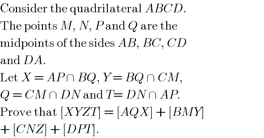Consider the quadrilateral ABCD.  The points M, N, P and Q are the  midpoints of the sides AB, BC, CD  and DA.  Let X = AP ∩ BQ, Y = BQ ∩ CM,  Q = CM ∩ DN and T= DN ∩ AP.  Prove that [XYZT] = [AQX] + [BMY]  + [CNZ] + [DPT].  