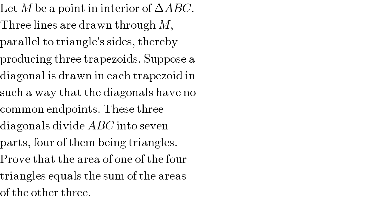 Let M be a point in interior of ΔABC.  Three lines are drawn through M,  parallel to triangle′s sides, thereby  producing three trapezoids. Suppose a  diagonal is drawn in each trapezoid in  such a way that the diagonals have no  common endpoints. These three  diagonals divide ABC into seven  parts, four of them being triangles.  Prove that the area of one of the four  triangles equals the sum of the areas  of the other three.  