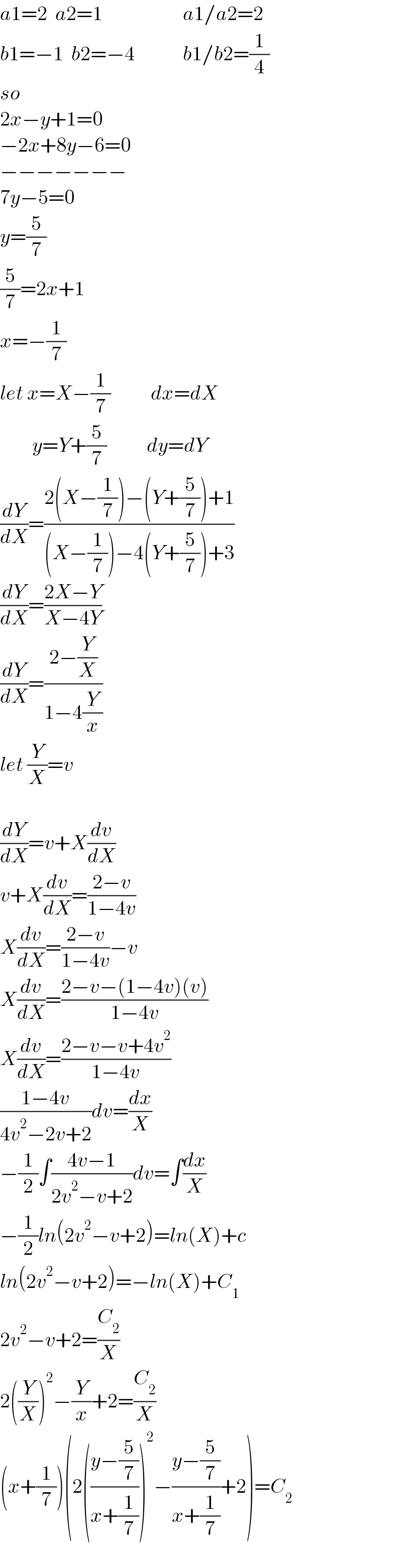 a1=2  a2=1                    a1/a2=2  b1=−1  b2=−4            b1/b2=(1/4)  so  2x−y+1=0  −2x+8y−6=0  −−−−−−−  7y−5=0  y=(5/7)  (5/7)=2x+1   x=−(1/7)   let x=X−(1/7)          dx=dX          y=Y+(5/7)          dy=dY  (dY/dX)=((2(X−(1/7))−(Y+(5/7))+1)/((X−(1/7))−4(Y+(5/7))+3))  (dY/dX)=((2X−Y)/(X−4Y))  (dY/dX)=((2−(Y/X))/(1−4(Y/x)))  let (Y/X)=v    (dY/dX)=v+X(dv/dX)  v+X(dv/dX)=((2−v)/(1−4v))  X(dv/dX)=((2−v)/(1−4v))−v  X(dv/dX)=((2−v−(1−4v)(v))/(1−4v))  X(dv/dX)=((2−v−v+4v^2 )/(1−4v))  ((1−4v)/(4v^2 −2v+2))dv=(dx/X)  −(1/2)∫((4v−1)/(2v^2 −v+2))dv=∫(dx/X)  −(1/2)ln(2v^2 −v+2)=ln(X)+c  ln(2v^2 −v+2)=−ln(X)+C_1   2v^2 −v+2=(C_2 /X)  2((Y/X))^2 −(Y/x)+2=(C_2 /X)  (x+(1/7))(2(((y−(5/7))/(x+(1/7))))^2 −((y−(5/7))/(x+(1/7)))+2)=C_2     