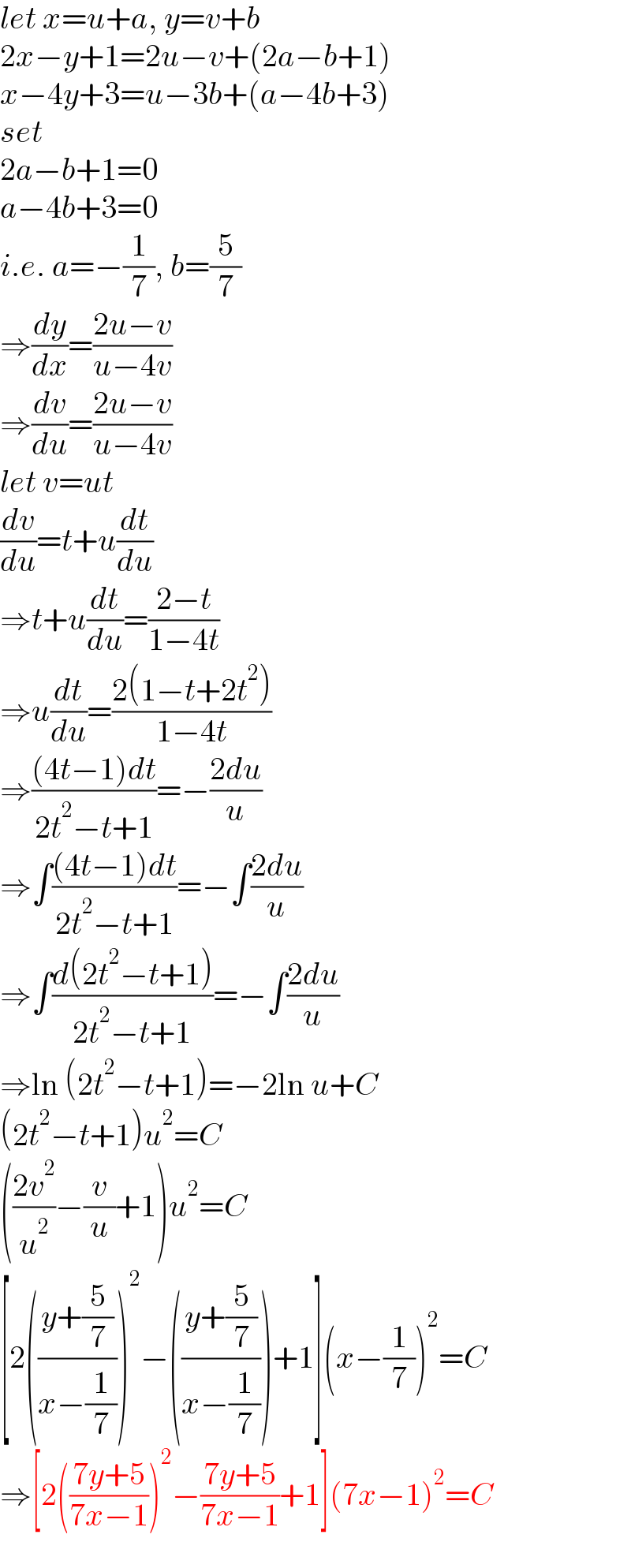 let x=u+a, y=v+b  2x−y+1=2u−v+(2a−b+1)  x−4y+3=u−3b+(a−4b+3)  set  2a−b+1=0  a−4b+3=0  i.e. a=−(1/7), b=(5/7)  ⇒(dy/dx)=((2u−v)/(u−4v))  ⇒(dv/du)=((2u−v)/(u−4v))  let v=ut  (dv/du)=t+u(dt/du)  ⇒t+u(dt/du)=((2−t)/(1−4t))  ⇒u(dt/du)=((2(1−t+2t^2 ))/(1−4t))  ⇒(((4t−1)dt)/(2t^2 −t+1))=−((2du)/u)  ⇒∫(((4t−1)dt)/(2t^2 −t+1))=−∫((2du)/u)  ⇒∫((d(2t^2 −t+1))/(2t^2 −t+1))=−∫((2du)/u)  ⇒ln (2t^2 −t+1)=−2ln u+C  (2t^2 −t+1)u^2 =C  (((2v^2 )/u^2 )−(v/u)+1)u^2 =C  [2(((y+(5/7))/(x−(1/7))))^2 −(((y+(5/7))/(x−(1/7))))+1](x−(1/7))^2 =C  ⇒[2(((7y+5)/(7x−1)))^2 −((7y+5)/(7x−1))+1](7x−1)^2 =C  