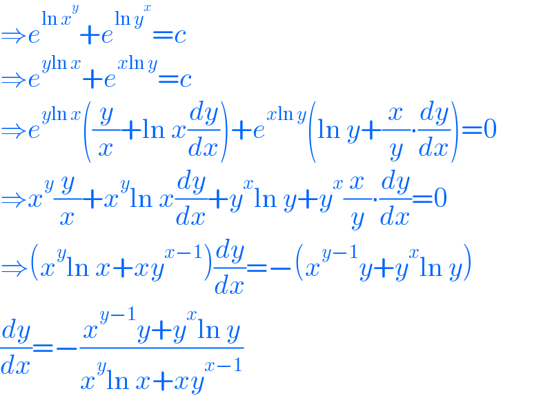 ⇒e^(ln x^y ) +e^(ln y^x ) =c  ⇒e^(yln x) +e^(xln y) =c  ⇒e^(yln x) ((y/x)+ln x(dy/dx))+e^(xln y) (ln y+(x/y)∙(dy/dx))=0  ⇒x^y (y/x)+x^y ln x(dy/dx)+y^x ln y+y^x (x/y)∙(dy/dx)=0  ⇒(x^y ln x+xy^(x−1) )(dy/dx)=−(x^(y−1) y+y^x ln y)  (dy/dx)=−((x^(y−1) y+y^x ln y)/(x^y ln x+xy^(x−1) ))  