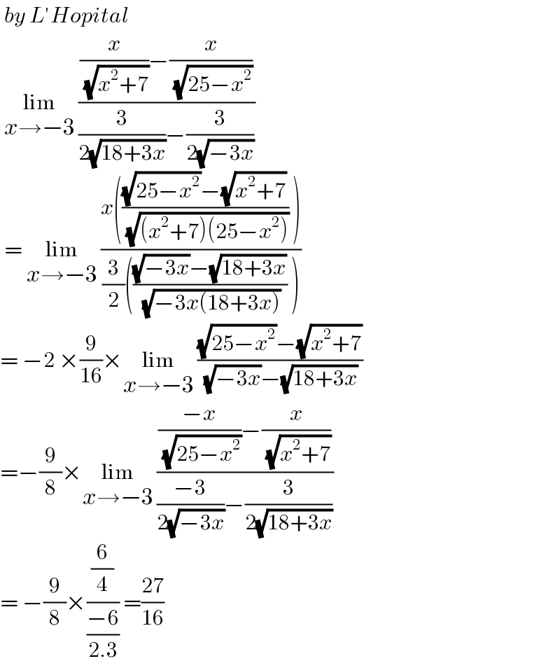  by L′Hopital   lim_(x→−3)  (((x/( (√(x^2 +7))))−(x/( (√(25−x^2 )))))/((3/(2(√(18+3x))))−(3/(2(√(−3x))))))    = lim_(x→−3)  ((x((((√(25−x^2 ))−(√(x^2 +7)))/( (√((x^2 +7)(25−x^2 ))))) ))/((3/2)((((√(−3x))−(√(18+3x)))/( (√(−3x(18+3x))))) )))  = −2 ×(9/(16))×lim_(x→−3)  (((√(25−x^2 ))−(√(x^2 +7)))/( (√(−3x))−(√(18+3x))))  =−(9/8)×lim_(x→−3)  ((((−x)/( (√(25−x^2 ))))−(x/( (√(x^2 +7)))))/(((−3)/(2(√(−3x))))−(3/(2(√(18+3x))))))  = −(9/8)×((6/4)/((−6)/(2.3))) =((27)/(16))  