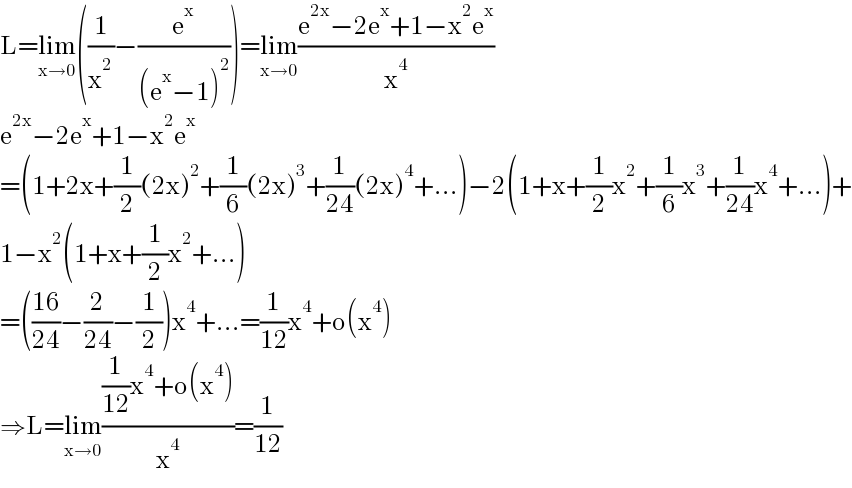 L=lim_(x→0) ((1/x^2 )−(e^x /((e^x −1)^2 )))=lim_(x→0) ((e^(2x) −2e^x +1−x^2 e^x )/x^4 )  e^(2x) −2e^x +1−x^2 e^x   =(1+2x+(1/2)(2x)^2 +(1/6)(2x)^3 +(1/(24))(2x)^4 +...)−2(1+x+(1/2)x^2 +(1/6)x^3 +(1/(24))x^4 +...)+  1−x^2 (1+x+(1/2)x^2 +...)  =(((16)/(24))−(2/(24))−(1/2))x^4 +...=(1/(12))x^4 +o(x^4 )  ⇒L=lim_(x→0) (((1/(12))x^4 +o(x^4 ))/x^4 )=(1/(12))  