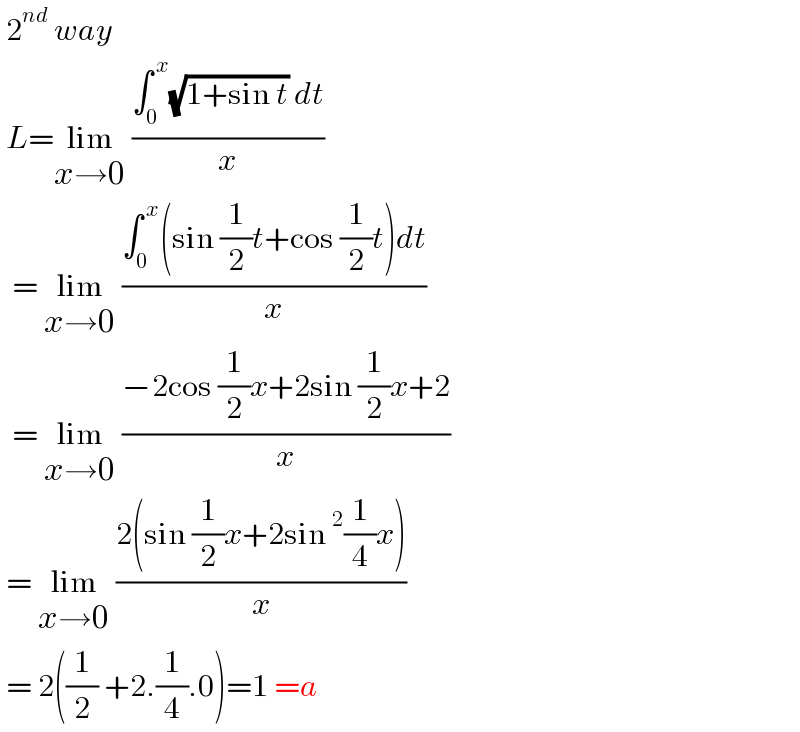  2^(nd)  way   L=lim_(x→0)  ((∫_0 ^( x) (√(1+sin t)) dt)/x)    = lim_(x→0)  ((∫_0 ^( x) (sin (1/2)t+cos (1/2)t)dt)/x)    = lim_(x→0)  ((−2cos (1/2)x+2sin (1/2)x+2)/x)   = lim_(x→0)  ((2(sin (1/2)x+2sin^2 (1/4)x))/x)   = 2((1/2) +2.(1/4).0)=1 =a   