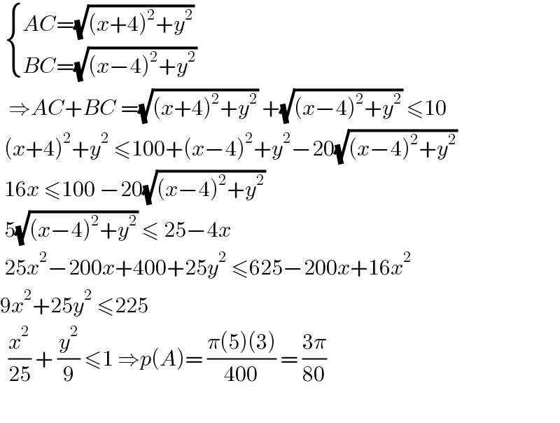   { ((AC=(√((x+4)^2 +y^2 )))),((BC=(√((x−4)^2 +y^2 )))) :}     ⇒AC+BC =(√((x+4)^2 +y^2 )) +(√((x−4)^2 +y^2 )) ≤10   (x+4)^2 +y^2  ≤100+(x−4)^2 +y^2 −20(√((x−4)^2 +y^2 ))   16x ≤100 −20(√((x−4)^2 +y^2 ))   5(√((x−4)^2 +y^2 )) ≤ 25−4x   25x^2 −200x+400+25y^2  ≤625−200x+16x^2   9x^2 +25y^2  ≤225     (x^2 /(25)) + (y^2 /9) ≤1 ⇒p(A)= ((π(5)(3))/(400)) = ((3π)/(80))     