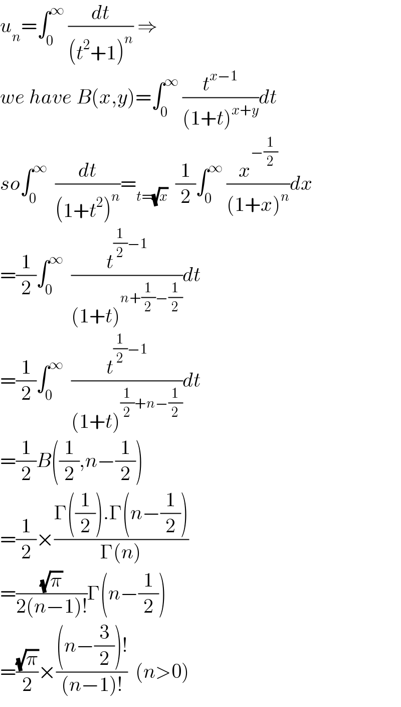 u_n =∫_0 ^∞  (dt/((t^2 +1)^n )) ⇒  we have B(x,y)=∫_0 ^∞  (t^(x−1) /((1+t)^(x+y) ))dt  so∫_0 ^∞   (dt/((1+t^2 )^n ))=_(t=(√x))   (1/2)∫_0 ^∞  (x^(−(1/2)) /((1+x)^n ))dx  =(1/2)∫_0 ^∞   (t^((1/2)−1) /((1+t)^(n+(1/2)−(1/2)) ))dt  =(1/2)∫_0 ^∞   (t^((1/2)−1) /((1+t)^((1/2)+n−(1/2)) ))dt  =(1/2)B((1/2),n−(1/2))  =(1/2)×((Γ((1/2)).Γ(n−(1/2)))/(Γ(n)))  =((√π)/(2(n−1)!))Γ(n−(1/2))  =((√π)/2)×(((n−(3/2))!)/((n−1)!))  (n>0)  