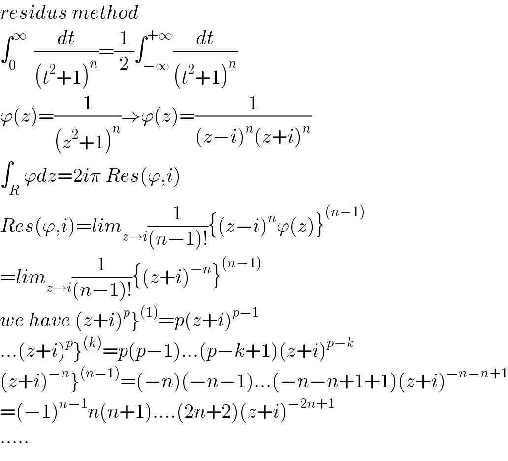 residus method  ∫_0 ^∞   (dt/((t^2 +1)^n ))=(1/2)∫_(−∞) ^(+∞) (dt/((t^2 +1)^n ))  ϕ(z)=(1/((z^2 +1)^n ))⇒ϕ(z)=(1/((z−i)^n (z+i)^n ))  ∫_R ϕdz=2iπ Res(ϕ,i)  Res(ϕ,i)=lim_(z→i) (1/((n−1)!)){(z−i)^n ϕ(z)}^((n−1))   =lim_(z→i) (1/((n−1)!)){(z+i)^(−n) }^((n−1))   we have (z+i)^p }^((1)) =p(z+i)^(p−1)   ...(z+i)^p }^((k)) =p(p−1)...(p−k+1)(z+i)^(p−k)   (z+i)^(−n) }^((n−1)) =(−n)(−n−1)...(−n−n+1+1)(z+i)^(−n−n+1)   =(−1)^(n−1) n(n+1)....(2n+2)(z+i)^(−2n+1)   .....  