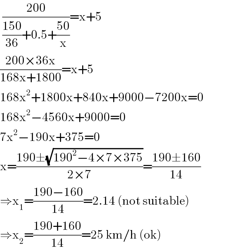  ((200)/(((150)/(36))+0.5+((50)/x)))=x+5  ((200×36x)/(168x+1800))=x+5  168x^2 +1800x+840x+9000−7200x=0  168x^2 −4560x+9000=0  7x^2 −190x+375=0  x=((190±(√(190^2 −4×7×375)))/(2×7))=((190±160)/(14))  ⇒x_1 =((190−160)/(14))=2.14 (not suitable)  ⇒x_2 =((190+160)/(14))=25 km/h (ok)  