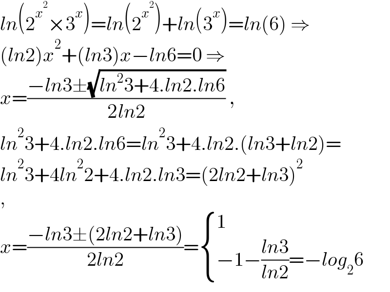 ln(2^x^2  ×3^x )=ln(2^x^2  )+ln(3^x )=ln(6) ⇒  (ln2)x^2 +(ln3)x−ln6=0 ⇒  x=((−ln3±(√(ln^2 3+4.ln2.ln6)))/(2ln2)) ,  ln^2 3+4.ln2.ln6=ln^2 3+4.ln2.(ln3+ln2)=  ln^2 3+4ln^2 2+4.ln2.ln3=(2ln2+ln3)^2   ,  x=((−ln3±(2ln2+ln3))/(2ln2))= { (1),((−1−((ln3)/(ln2))=−log_2 6)) :}  