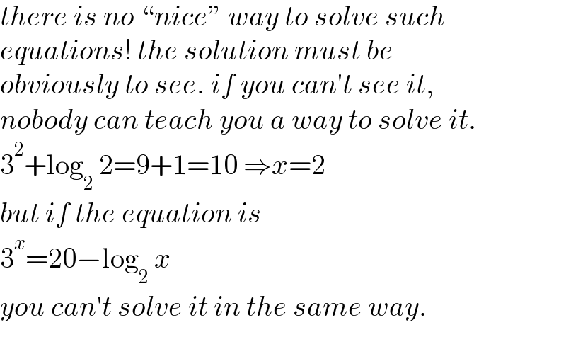 there is no “nice” way to solve such  equations! the solution must be   obviously to see. if you can′t see it,   nobody can teach you a way to solve it.  3^2 +log_2  2=9+1=10 ⇒x=2  but if the equation is  3^x =20−log_2  x  you can′t solve it in the same way.  