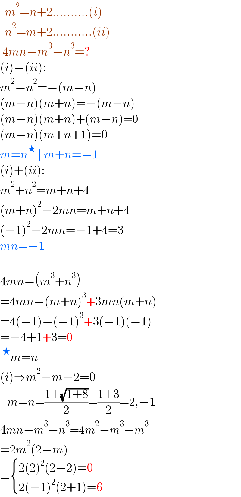   m^2 =n+2..........(i)    n^2 =m+2...........(ii)   4mn−m^3 −n^3 =?  (i)−(ii):  m^2 −n^2 =−(m−n)  (m−n)(m+n)=−(m−n)  (m−n)(m+n)+(m−n)=0  (m−n)(m+n+1)=0  m=n^★  ∣ m+n=−1  (i)+(ii):  m^2 +n^2 =m+n+4  (m+n)^2 −2mn=m+n+4  (−1)^2 −2mn=−1+4=3  mn=−1    4mn−(m^3 +n^3 )  =4mn−(m+n)^3 +3mn(m+n)  =4(−1)−(−1)^3 +3(−1)(−1)  =−4+1+3=0  ^★ m=n  (i)⇒m^2 −m−2=0     m=n=((1±(√(1+8)))/2)=((1±3)/2)=2,−1  4mn−m^3 −n^3 =4m^2 −m^3 −m^3   =2m^2 (2−m)  = { ((2(2)^2 (2−2)=0)),((2(−1)^2 (2+1)=6)) :}  