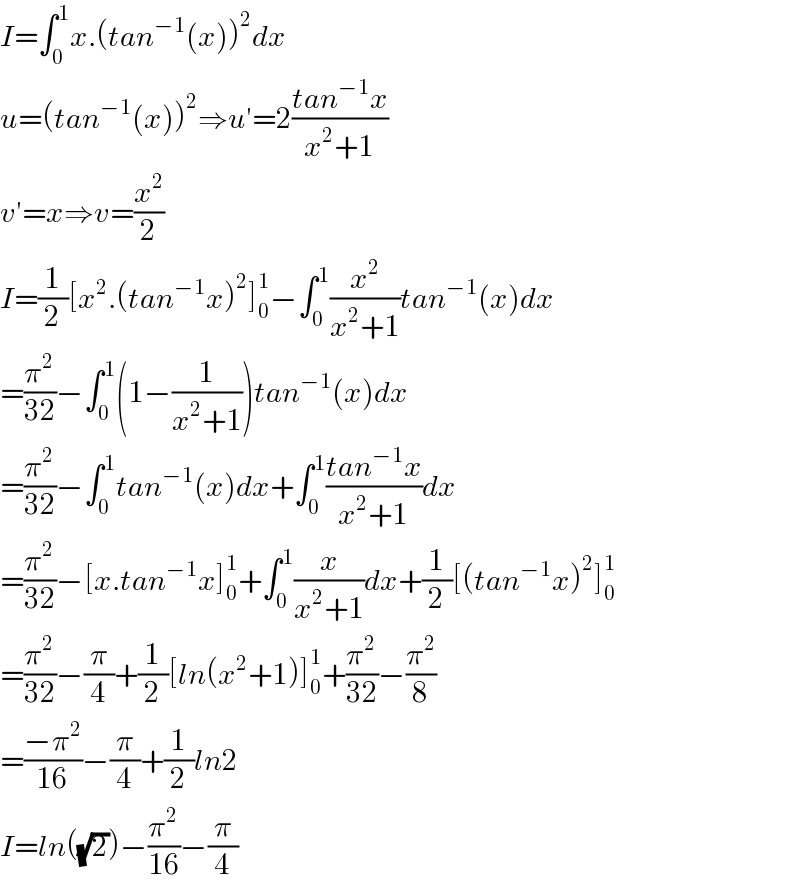 I=∫_0 ^1 x.(tan^(−1) (x))^2 dx  u=(tan^(−1) (x))^2 ⇒u′=2((tan^(−1) x)/(x^2 +1))  v′=x⇒v=(x^2 /2)  I=(1/2)[x^2 .(tan^(−1) x)^2 ]_0 ^1 −∫_0 ^1 (x^2 /(x^2 +1))tan^(−1) (x)dx  =(π^2 /(32))−∫_0 ^1 (1−(1/(x^2 +1)))tan^(−1) (x)dx  =(π^2 /(32))−∫_0 ^1 tan^(−1) (x)dx+∫_0 ^1 ((tan^(−1) x)/(x^2 +1))dx  =(π^2 /(32))−[x.tan^(−1) x]_0 ^1 +∫_0 ^1 (x/(x^2 +1))dx+(1/2)[(tan^(−1) x)^2 ]_0 ^1   =(π^2 /(32))−(π/4)+(1/2)[ln(x^2 +1)]_0 ^1 +(π^2 /(32))−(π^2 /8)  =((−π^2 )/(16))−(π/4)+(1/2)ln2  I=ln((√2))−(π^2 /(16))−(π/4)  