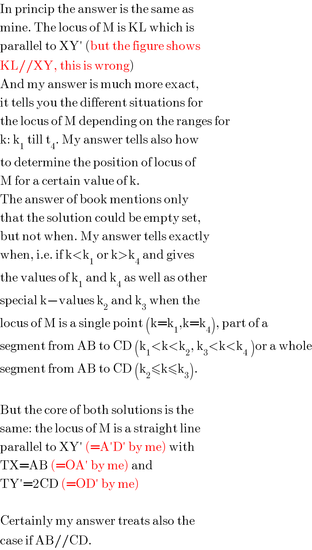 In princip the answer is the same as  mine. The locus of M is KL which is  parallel to XY′ (but the figure shows  KL//XY, this is wrong)  And my answer is much more exact,  it tells you the different situations for  the locus of M depending on the ranges for  k: k_1  till t_4 . My answer tells also how  to determine the position of locus of  M for a certain value of k.  The answer of book mentions only  that the solution could be empty set,  but not when. My answer tells exactly  when, i.e. if k<k_1  or k>k_4  and gives  the values of k_1  and k_4  as well as other  special k−values k_2  and k_3  when the  locus of M is a single point (k=k_1 ,k=k_4 ), part of a  segment from AB to CD (k_1 <k<k_2 , k_3 <k<k_4  )or a whole  segment from AB to CD (k_2 ≤k≤k_3 ).    But the core of both solutions is the  same: the locus of M is a straight line  parallel to XY′ (=A′D′ by me) with  TX=AB (=OA′ by me) and  TY′=2CD (=OD′ by me)    Certainly my answer treats also the  case if AB//CD.  
