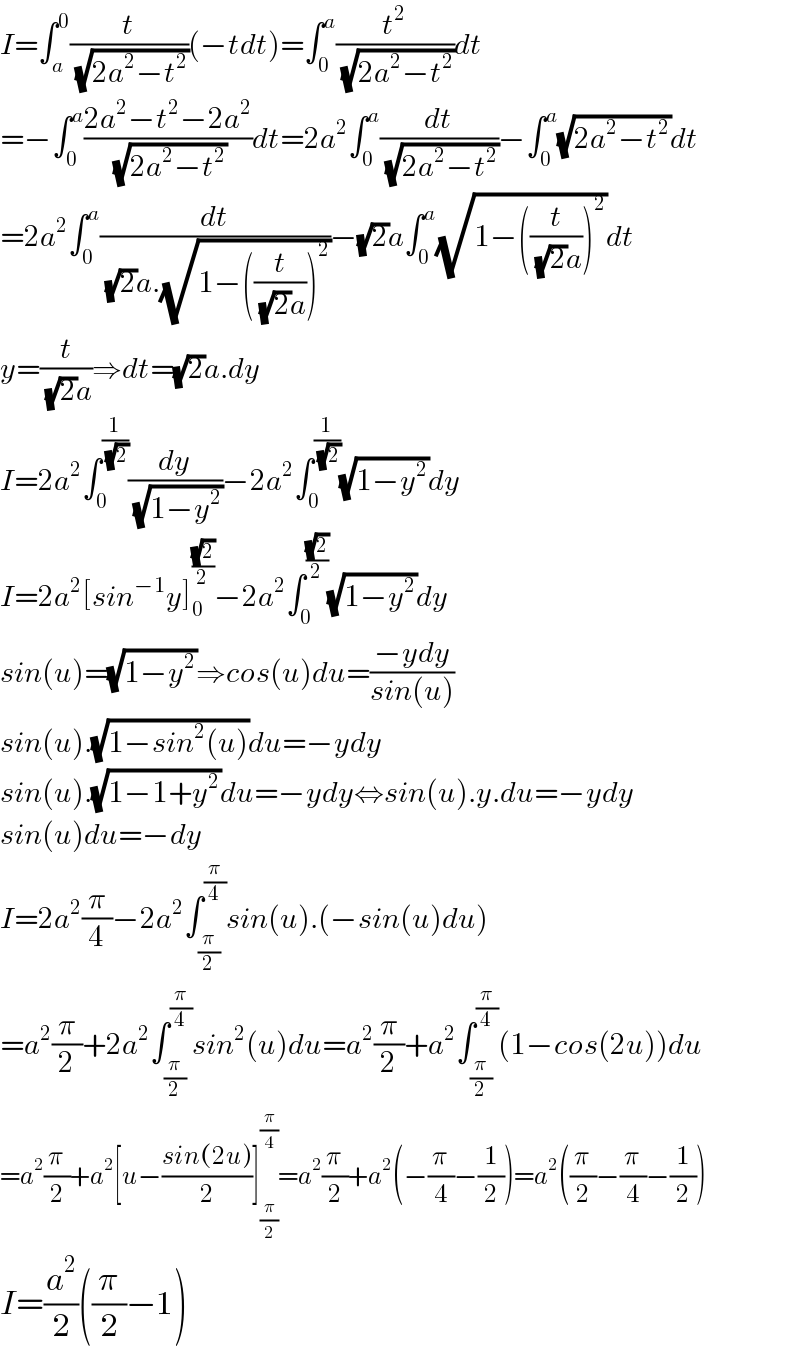I=∫_a ^0 (t/(√(2a^2 −t^2 )))(−tdt)=∫_0 ^a (t^2 /(√(2a^2 −t^2 )))dt  =−∫_0 ^a ((2a^2 −t^2 −2a^2 )/(√(2a^2 −t^2 )))dt=2a^2 ∫_0 ^a (dt/(√(2a^2 −t^2 )))−∫_0 ^a (√(2a^2 −t^2 ))dt  =2a^2 ∫_0 ^a (dt/((√2)a.(√(1−((t/((√2)a)))^2 ))))−(√2)a∫_0 ^a (√(1−((t/((√2)a)))^2 ))dt  y=(t/((√2)a))⇒dt=(√2)a.dy  I=2a^2 ∫_0 ^(1/(√2)) (dy/(√(1−y^2 )))−2a^2 ∫_0 ^(1/(√2)) (√(1−y^2 ))dy  I=2a^2 [sin^(−1) y]_0 ^((√2)/2) −2a^2 ∫_0 ^((√2)/2) (√(1−y^2 ))dy  sin(u)=(√(1−y^2 ))⇒cos(u)du=((−ydy)/(sin(u)))  sin(u).(√(1−sin^2 (u)))du=−ydy  sin(u).(√(1−1+y^2 ))du=−ydy⇔sin(u).y.du=−ydy  sin(u)du=−dy  I=2a^2 (π/4)−2a^2 ∫_(π/2) ^(π/4) sin(u).(−sin(u)du)  =a^2 (π/2)+2a^2 ∫_(π/2) ^(π/4) sin^2 (u)du=a^2 (π/2)+a^2 ∫_(π/2) ^(π/4) (1−cos(2u))du  =a^2 (π/2)+a^2 [u−((sin(2u))/2)]_(π/2) ^(π/4) =a^2 (π/2)+a^2 (−(π/4)−(1/2))=a^2 ((π/2)−(π/4)−(1/2))  I=(a^2 /2)((π/2)−1)  