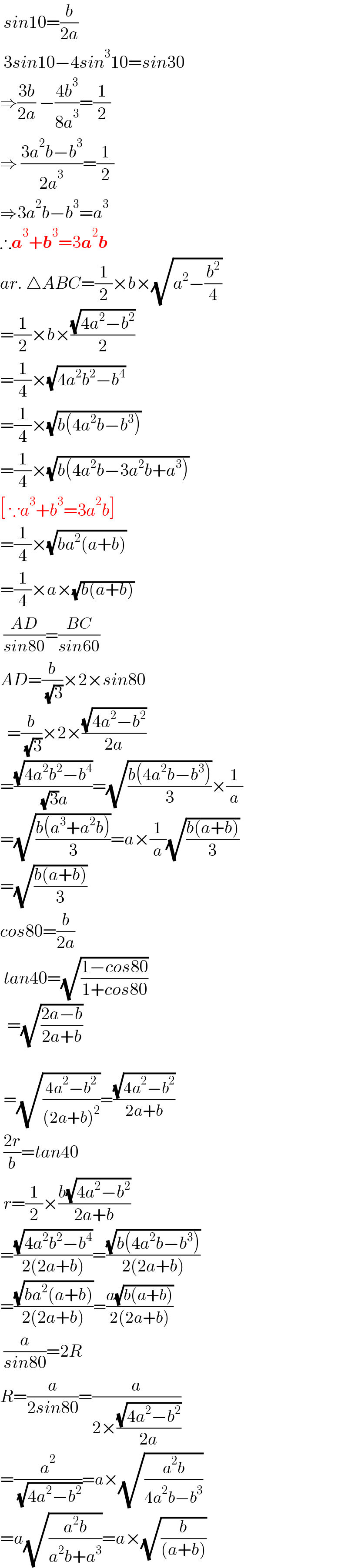  sin10=(b/(2a))   3sin10−4sin^3 10=sin30  ⇒((3b)/(2a)) −((4b^3 )/(8a^3 ))=(1/2)  ⇒ ((3a^2 b−b^3 )/(2a^3 ))=(1/2)  ⇒3a^2 b−b^3 =a^3   ∴a^3 +b^3 =3a^2 b  ar. △ABC=(1/2)×b×(√(a^2 −(b^2 /4)))  =(1/2)×b×((√(4a^2 −b^2 ))/2)  =(1/4)×(√(4a^2 b^2 −b^4 ))  =(1/4)×(√(b(4a^2 b−b^3 )))  =(1/4)×(√(b(4a^2 b−3a^2 b+a^3 )))  [ ∵a^3 +b^3 =3a^2 b]  =(1/4)×(√(ba^2 (a+b)))  =(1/4)×a×(√(b(a+b)))   ((AD)/(sin80))=((BC)/(sin60))  AD=(b/( (√3)))×2×sin80    =(b/( (√3)))×2×((√(4a^2 −b^2 ))/(2a))  =((√(4a^2 b^2 −b^4 ))/( (√3)a))=(√((b(4a^2 b−b^3 ))/3))×(1/a)  =(√((b(a^3 +a^2 b))/3))=a×(1/a)(√((b(a+b))/3))  =(√((b(a+b))/3))  cos80=(b/(2a))   tan40=(√((1−cos80)/(1+cos80)))    =(√((2a−b)/(2a+b)))      =(√((4a^2 −b^2 )/((2a+b)^2 )))=((√(4a^2 −b^2 ))/(2a+b))   ((2r)/b)=tan40   r=(1/2)×((b(√(4a^2 −b^2 )))/(2a+b))  =((√(4a^2 b^2 −b^4 ))/(2(2a+b)))=((√(b(4a^2 b−b^3 )))/(2(2a+b)))  =((√(ba^2 (a+b)))/(2(2a+b)))=((a(√(b(a+b))))/(2(2a+b)))   (a/(sin80))=2R  R=(a/(2sin80))=(a/(2×((√(4a^2 −b^2 ))/(2a))))  =(a^2 /( (√(4a^2 −b^2 ))))=a×(√((a^2 b)/(4a^2 b−b^3 )))  =a(√((a^2 b)/(a^2 b+a^3 )))=a×(√(b/((a+b))))  