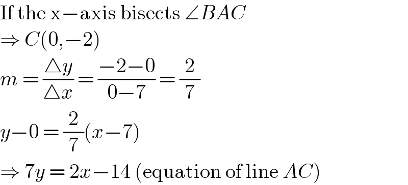 If the x−axis bisects ∠BAC  ⇒ C(0,−2)  m = ((△y)/(△x)) = ((−2−0)/(0−7)) = (2/7)  y−0 = (2/7)(x−7)  ⇒ 7y = 2x−14 (equation of line AC)  