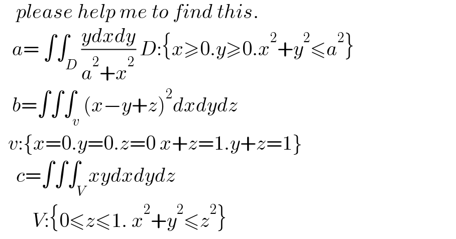     please help me to find this.     a= ∫∫_D ((ydxdy)/(a^2 +x^2 )) D:{x≥0.y≥0.x^2 +y^2 ≤a^2 }     b=∫∫∫_v (x−y+z)^2 dxdydz    v:{x=0.y=0.z=0 x+z=1.y+z=1}      c=∫∫∫_V xydxdydz          V:{0≤z≤1. x^2 +y^2 ≤z^2 }  
