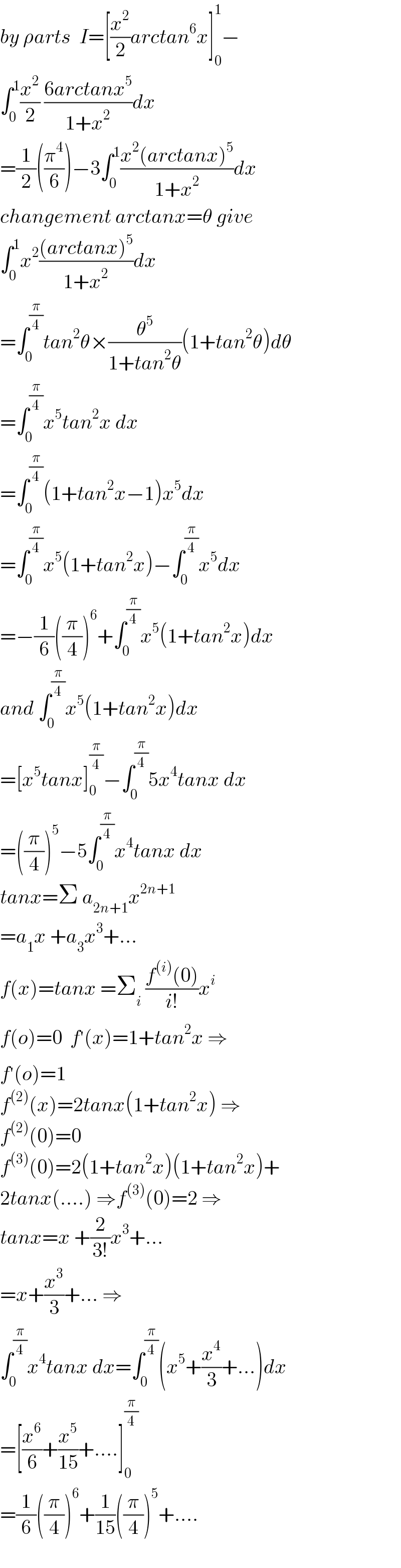 by ρarts  I=[(x^2 /2)arctan^6 x]_0 ^1 −  ∫_0 ^1 (x^2 /2) ((6arctanx^5 )/(1+x^2 ))dx  =(1/2)((π^4 /6))−3∫_0 ^1 ((x^2 (arctanx)^5 )/(1+x^2 ))dx  changement arctanx=θ give  ∫_0 ^1 x^2 (((arctanx)^5 )/(1+x^2 ))dx  =∫_0 ^(π/4) tan^2 θ×(θ^5 /(1+tan^2 θ))(1+tan^2 θ)dθ  =∫_0 ^(π/4) x^5 tan^2 x dx  =∫_0 ^(π/4) (1+tan^2 x−1)x^5 dx  =∫_0 ^(π/4) x^5 (1+tan^2 x)−∫_0 ^(π/4) x^5 dx  =−(1/6)((π/4))^6 +∫_0 ^(π/4) x^5 (1+tan^2 x)dx  and ∫_0 ^(π/4) x^5 (1+tan^2 x)dx  =[x^5 tanx]_0 ^(π/4) −∫_0 ^(π/4) 5x^4 tanx dx  =((π/4))^5 −5∫_0 ^(π/4) x^4 tanx dx  tanx=Σ a_(2n+1) x^(2n+1)   =a_1 x +a_3 x^3 +...  f(x)=tanx =Σ_i  ((f^((i)) (0))/(i!))x^i   f(o)=0  f^′ (x)=1+tan^2 x ⇒  f^′ (o)=1  f^((2)) (x)=2tanx(1+tan^2 x) ⇒  f^((2)) (0)=0  f^((3)) (0)=2(1+tan^2 x)(1+tan^2 x)+  2tanx(....) ⇒f^((3)) (0)=2 ⇒  tanx=x +(2/(3!))x^3 +...  =x+(x^3 /3)+... ⇒  ∫_0 ^(π/4) x^4 tanx dx=∫_0 ^(π/4) (x^5 +(x^4 /3)+...)dx  =[(x^6 /6)+(x^5 /(15))+....]_0 ^(π/4)   =(1/6)((π/4))^6 +(1/(15))((π/4))^5 +....  